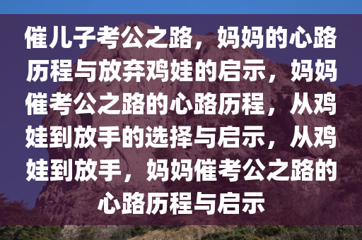 催儿子考公之路，妈妈的心路历程与放弃鸡娃的启示，妈妈催考公之路的心路历程，从鸡娃到放手的选择与启示，从鸡娃到放手，妈妈催考公之路的心路历程与启示