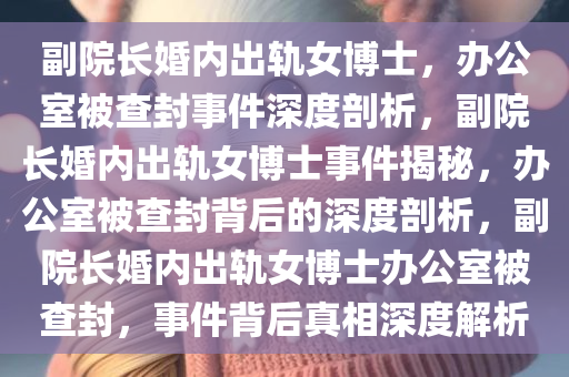 副院长婚内出轨女博士，办公室被查封事件深度剖析，副院长婚内出轨女博士事件揭秘，办公室被查封背后的深度剖析，副院长婚内出轨女博士办公室被查封，事件背后真相深度解析