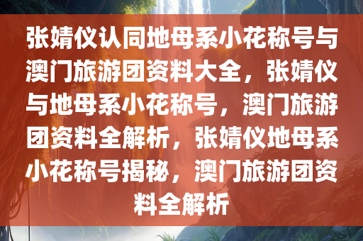 张婧仪认同地母系小花称号与澳门旅游团资料大全，张婧仪与地母系小花称号，澳门旅游团资料全解析，张婧仪地母系小花称号揭秘，澳门旅游团资料全解析