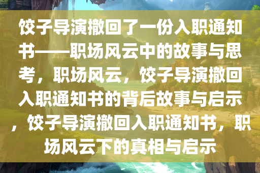 饺子导演撤回了一份入职通知书——职场风云中的故事与思考，职场风云，饺子导演撤回入职通知书的背后故事与启示，饺子导演撤回入职通知书，职场风云下的真相与启示