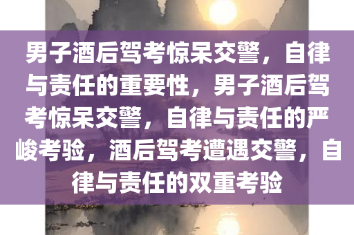 男子酒后驾考惊呆交警，自律与责任的重要性，男子酒后驾考惊呆交警，自律与责任的严峻考验，酒后驾考遭遇交警，自律与责任的双重考验