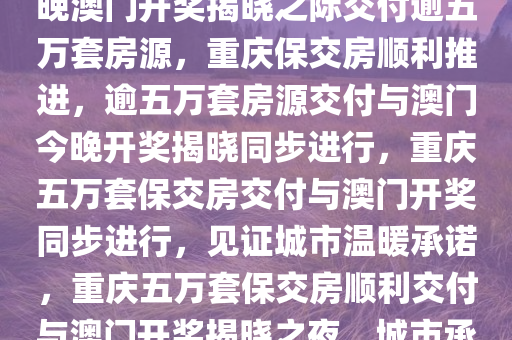 重庆保交房交付顺利推进，今晚澳门开奖揭晓之际交付逾五万套房源，重庆保交房顺利推进，逾五万套房源交付与澳门今晚开奖揭晓同步进行，重庆五万套保交房交付与澳门开奖同步进行，见证城市温暖承诺，重庆五万套保交房顺利交付与澳门开奖揭晓之夜，城市承诺的温暖见证