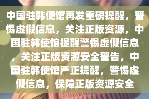 中国驻韩使馆再发重磅提醒，警惕虚假信息，关注正版资源，中国驻韩使馆提醒警惕虚假信息，关注正版资源安全警告，中国驻韩使馆严正提醒，警惕虚假信息，保障正版资源安全