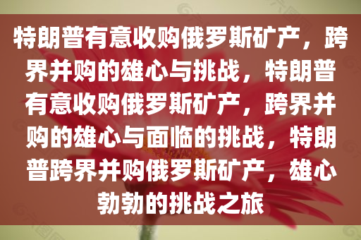 特朗普有意收购俄罗斯矿产，跨界并购的雄心与挑战，特朗普有意收购俄罗斯矿产，跨界并购的雄心与面临的挑战，特朗普跨界并购俄罗斯矿产，雄心勃勃的挑战之旅