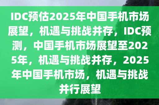 IDC预估2025年中国手机市场展望，机遇与挑战并存，IDC预测，中国手机市场展望至2025年，机遇与挑战并存，2025年中国手机市场，机遇与挑战并行展望