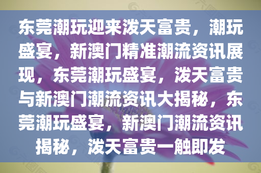 东莞潮玩迎来泼天富贵，潮玩盛宴，新澳门精准潮流资讯展现，东莞潮玩盛宴，泼天富贵与新澳门潮流资讯大揭秘，东莞潮玩盛宴，新澳门潮流资讯揭秘，泼天富贵一触即发