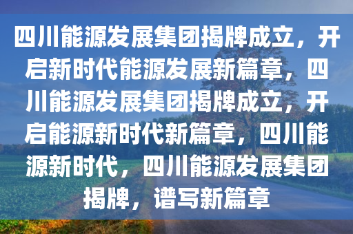 四川能源发展集团揭牌成立，开启新时代能源发展新篇章，四川能源发展集团揭牌成立，开启能源新时代新篇章，四川能源新时代，四川能源发展集团揭牌，谱写新篇章