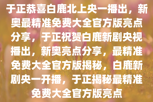 于正恭喜白鹿北上央一播出，新奥最精准免费大全官方版亮点分享，于正祝贺白鹿新剧央视播出，新奥亮点分享，最精准免费大全官方版揭秘，白鹿新剧央一开播，于正揭秘最精准免费大全官方版亮点