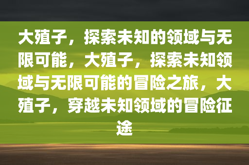 大殖子，探索未知的领域与无限可能，大殖子，探索未知领域与无限可能的冒险之旅，大殖子，穿越未知领域的冒险征途