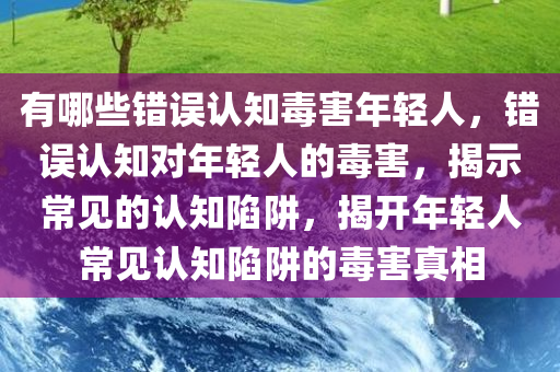 有哪些错误认知毒害年轻人，错误认知对年轻人的毒害，揭示常见的认知陷阱，揭开年轻人常见认知陷阱的毒害真相