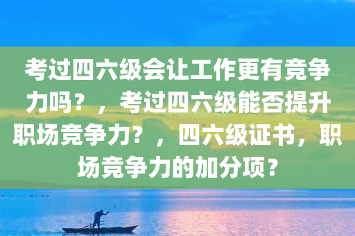 考过四六级会让工作更有竞争力吗？，考过四六级能否提升职场竞争力？，四六级证书，职场竞争力的加分项？