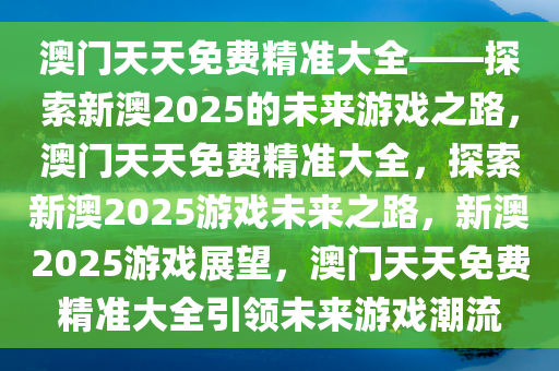 澳门天天免费精准大全——探索新澳2025的未来游戏之路，澳门天天免费精准大全，探索新澳2025游戏未来之路，新澳2025游戏展望，澳门天天免费精准大全引领未来游戏潮流