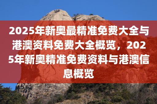 2025年新奥最精准免费大全与港澳资料免费大全概览，2025年新奥精准免费资料与港澳信息概览