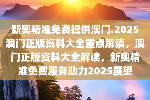 新奥精准免费提供澳门.2025澳门正版资料大全重点解读，澳门正版资料大全解读，新奥精准免费服务助力2025展望