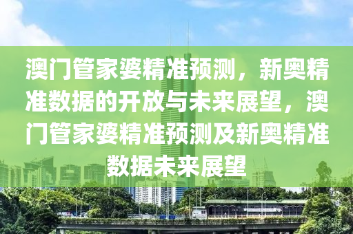 澳门管家婆精准预测，新奥精准数据的开放与未来展望，澳门管家婆精准预测及新奥精准数据未来展望