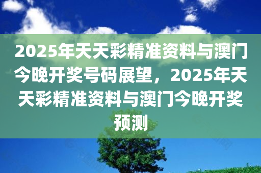 2025年天天彩精准资料与澳门今晚开奖号码展望，2025年天天彩精准资料与澳门今晚开奖预测