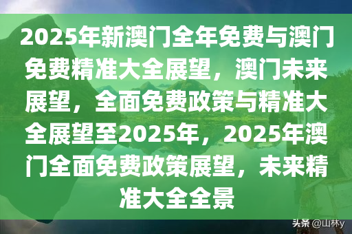 2025年新澳门全年免费与澳门免费精准大全展望，澳门未来展望，全面免费政策与精准大全展望至2025年，2025年澳门全面免费政策展望，未来精准大全全景