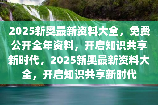 2025新奥最新资料大全，免费公开全年资料，开启知识共享新时代，2025新奥最新资料大全，开启知识共享新时代