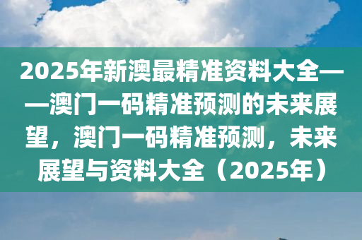 2025年新澳最精准资料大全——澳门一码精准预测的未来展望，澳门一码精准预测，未来展望与资料大全（2025年）