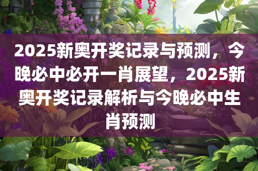 2025新奥开奖记录与预测，今晚必中必开一肖展望，2025新奥开奖记录解析与今晚必中生肖预测