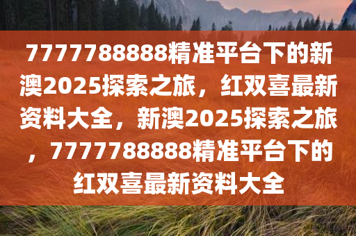 7777788888精准平台下的新澳2025探索之旅，红双喜最新资料大全，新澳2025探索之旅，7777788888精准平台下的红双喜最新资料大全