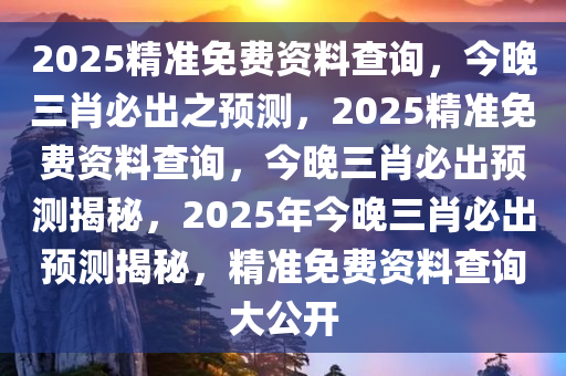 2025精准免费资料查询，今晚三肖必出之预测，2025精准免费资料查询，今晚三肖必出预测揭秘，2025年今晚三肖必出预测揭秘，精准免费资料查询大公开