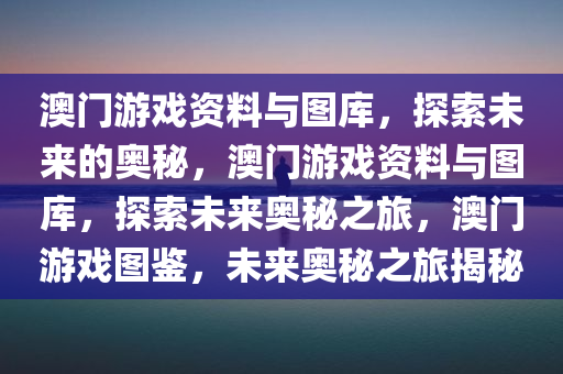 澳门游戏资料与图库，探索未来的奥秘，澳门游戏资料与图库，探索未来奥秘之旅，澳门游戏图鉴，未来奥秘之旅揭秘