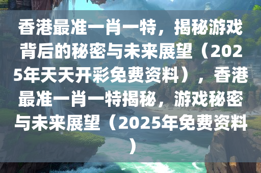 香港最准一肖一特，揭秘游戏背后的秘密与未来展望（2025年天天开彩免费资料），香港最准一肖一特揭秘，游戏秘密与未来展望（2025年免费资料）