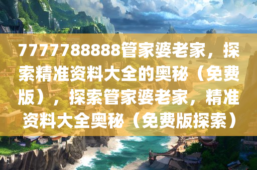 7777788888管家婆老家，探索精准资料大全的奥秘（免费版），探索管家婆老家，精准资料大全奥秘（免费版探索）