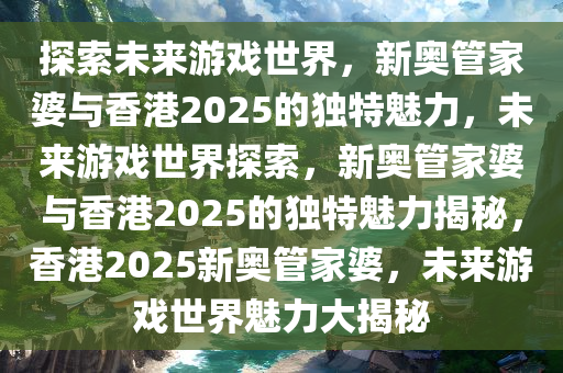 探索未来游戏世界，新奥管家婆与香港2025的独特魅力，未来游戏世界探索，新奥管家婆与香港2025的独特魅力揭秘，香港2025新奥管家婆，未来游戏世界魅力大揭秘