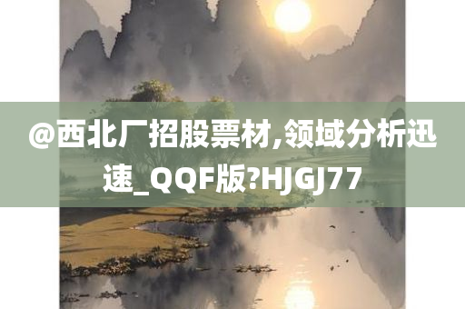 @西北厂招股票材,领域分析迅速_QQF版?HJGJ77