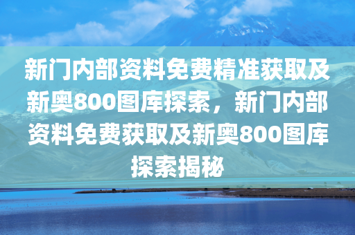 新门内部资料免费精准获取及新奥800图库探索，新门内部资料免费获取及新奥800图库探索揭秘