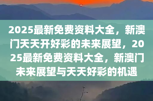 2025最新免费资料大全，新澳门天天开好彩的未来展望，2025最新免费资料大全，新澳门未来展望与天天好彩的机遇