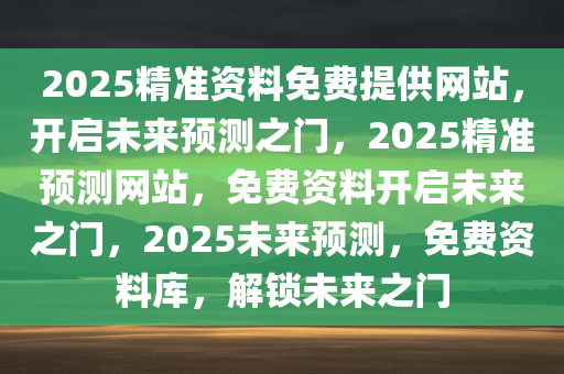 2025精准资料免费提供网站，开启未来预测之门，2025精准预测网站，免费资料开启未来之门，2025未来预测，免费资料库，解锁未来之门