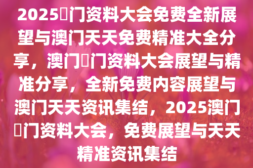 2025澚门资料大会免费全新展望与澳门天天免费精准大全分享，澳门澚门资料大会展望与精准分享，全新免费内容展望与澳门天天资讯集结，2025澳门澚门资料大会，免费展望与天天精准资讯集结