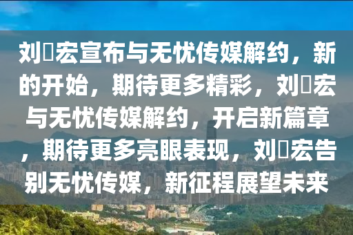 刘畊宏宣布与无忧传媒解约，新的开始，期待更多精彩，刘畊宏与无忧传媒解约，开启新篇章，期待更多亮眼表现，刘畊宏告别无忧传媒，新征程展望未来