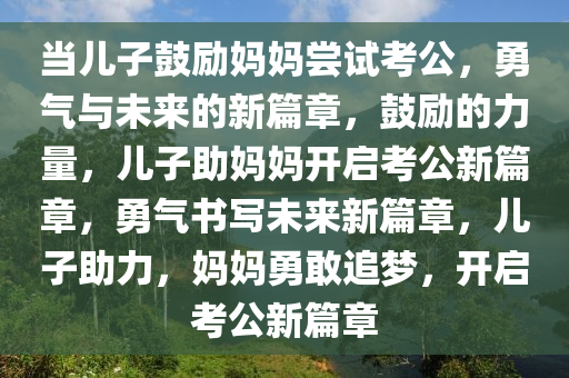 当儿子鼓励妈妈尝试考公，勇气与未来的新篇章，鼓励的力量，儿子助妈妈开启考公新篇章，勇气书写未来新篇章，儿子助力，妈妈勇敢追梦，开启考公新篇章