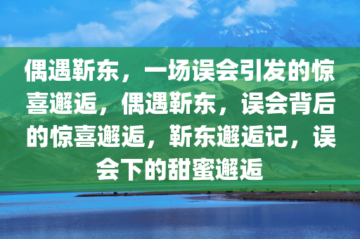 偶遇靳东，一场误会引发的惊喜邂逅，偶遇靳东，误会背后的惊喜邂逅，靳东邂逅记，误会下的甜蜜邂逅