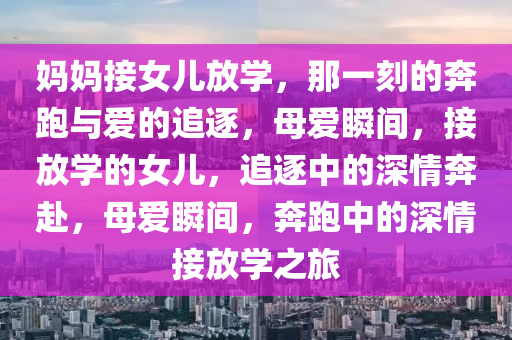 妈妈接女儿放学，那一刻的奔跑与爱的追逐，母爱瞬间，接放学的女儿，追逐中的深情奔赴，母爱瞬间，奔跑中的深情接放学之旅