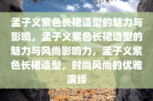 孟子义紫色长裙造型的魅力与影响，孟子义紫色长裙造型的魅力与风尚影响力，孟子义紫色长裙造型，时尚风尚的优雅演绎