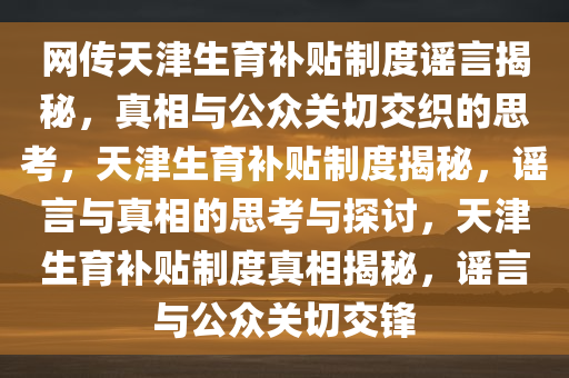 网传天津生育补贴制度谣言揭秘，真相与公众关切交织的思考，天津生育补贴制度揭秘，谣言与真相的思考与探讨，天津生育补贴制度真相揭秘，谣言与公众关切交锋