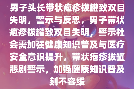 男子头长带状疱疹拔罐致双目失明，警示与反思，男子带状疱疹拔罐致双目失明，警示社会需加强健康知识普及与医疗安全意识提升，带状疱疹拔罐悲剧警示，加强健康知识普及刻不容缓