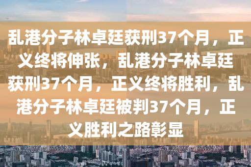 乱港分子林卓廷获刑37个月，正义终将伸张，乱港分子林卓廷获刑37个月，正义终将胜利，乱港分子林卓廷被判37个月，正义胜利之路彰显