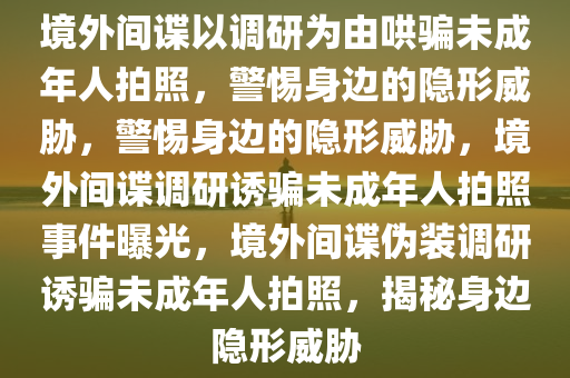 境外间谍以调研为由哄骗未成年人拍照，警惕身边的隐形威胁，警惕身边的隐形威胁，境外间谍调研诱骗未成年人拍照事件曝光，境外间谍伪装调研诱骗未成年人拍照，揭秘身边隐形威胁