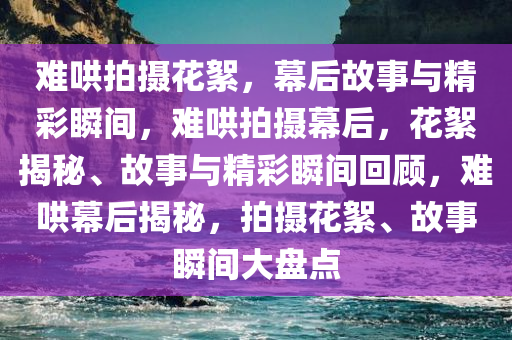 难哄拍摄花絮，幕后故事与精彩瞬间，难哄拍摄幕后，花絮揭秘、故事与精彩瞬间回顾，难哄幕后揭秘，拍摄花絮、故事瞬间大盘点