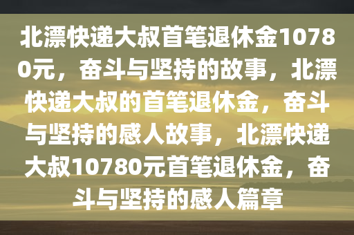 北漂快递大叔首笔退休金10780元，奋斗与坚持的故事，北漂快递大叔的首笔退休金，奋斗与坚持的感人故事，北漂快递大叔10780元首笔退休金，奋斗与坚持的感人篇章