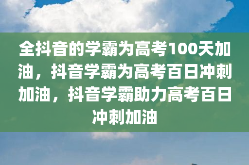 全抖音的学霸为高考100天加油，抖音学霸为高考百日冲刺加油，抖音学霸助力高考百日冲刺加油