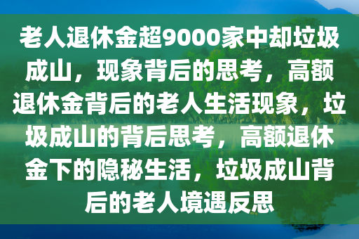 老人退休金超9000家中却垃圾成山，现象背后的思考，高额退休金背后的老人生活现象，垃圾成山的背后思考，高额退休金下的隐秘生活，垃圾成山背后的老人境遇反思