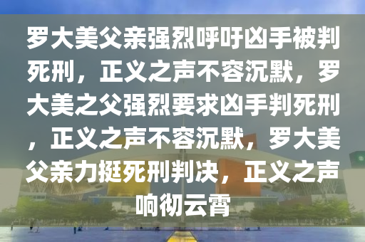 罗大美父亲强烈呼吁凶手被判死刑，正义之声不容沉默，罗大美之父强烈要求凶手判死刑，正义之声不容沉默，罗大美父亲力挺死刑判决，正义之声响彻云霄