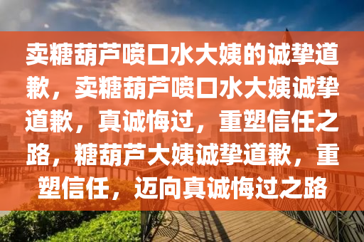 卖糖葫芦喷口水大姨的诚挚道歉，卖糖葫芦喷口水大姨诚挚道歉，真诚悔过，重塑信任之路，糖葫芦大姨诚挚道歉，重塑信任，迈向真诚悔过之路